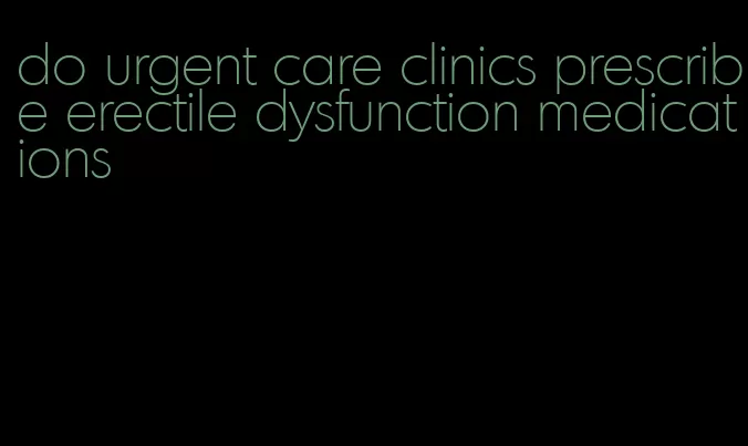 do urgent care clinics prescribe erectile dysfunction medications