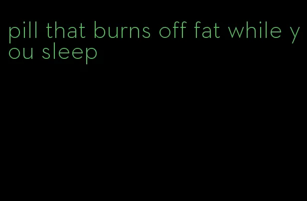 pill that burns off fat while you sleep